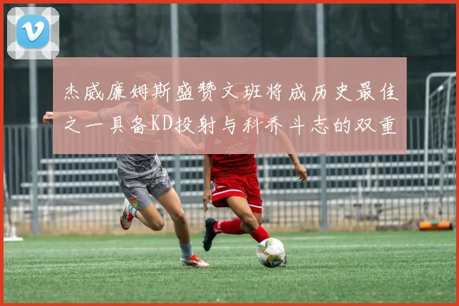 杰威廉姆斯盛赞文班将成历史最佳之一具备KD投射与科乔斗志的双重优势