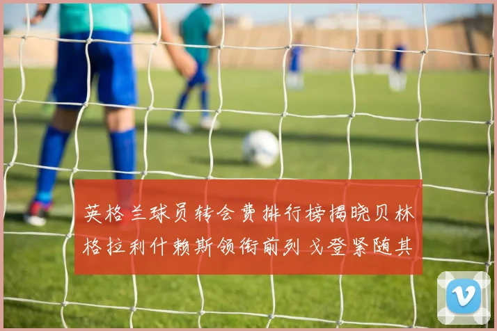 英格兰球员转会费排行榜揭晓贝林格拉利什赖斯领衔前列戈登紧随其后
