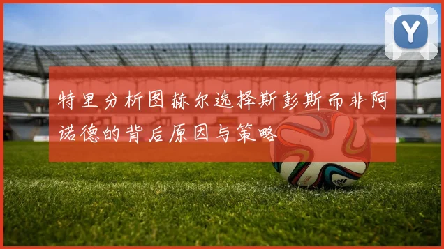 特里分析图赫尔选择斯彭斯而非阿诺德的背后原因与策略