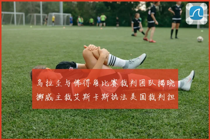 乌拉圭与佛得角比赛裁判团队揭晓挪威主裁艾斯卡斯执法美国裁判担任助理