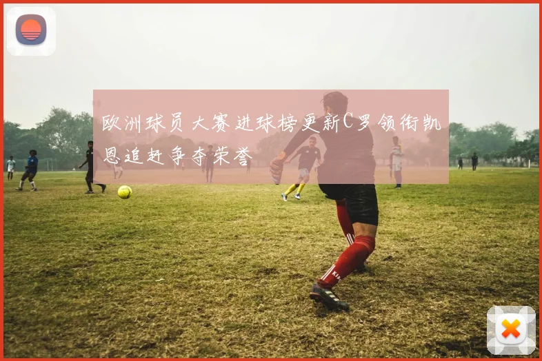 欧洲球员大赛进球榜更新C罗领衔凯恩追赶争夺荣誉