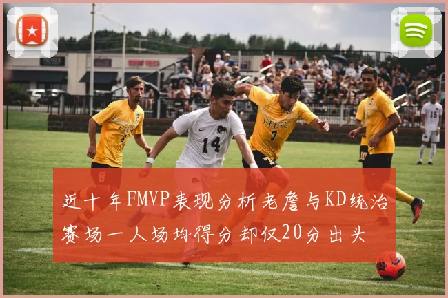 近十年FMVP表现分析老詹与KD统治赛场一人场均得分却仅20分出头