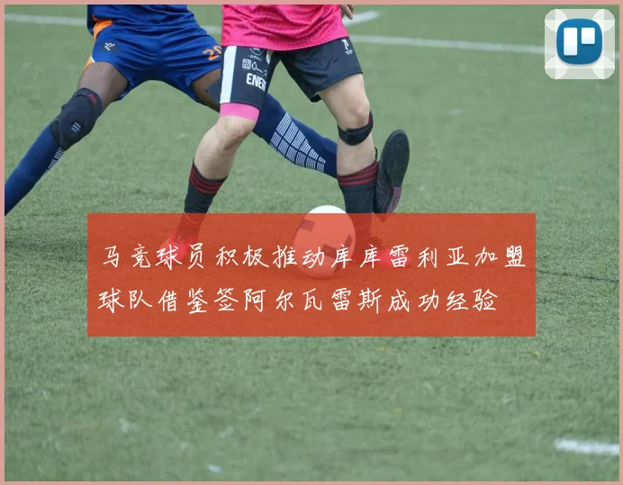 马竞球员积极推动库库雷利亚加盟球队借鉴签阿尔瓦雷斯成功经验