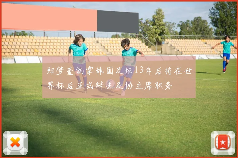 郑梦奎执掌韩国足坛13年后将在世界杯后正式辞去足协主席职务