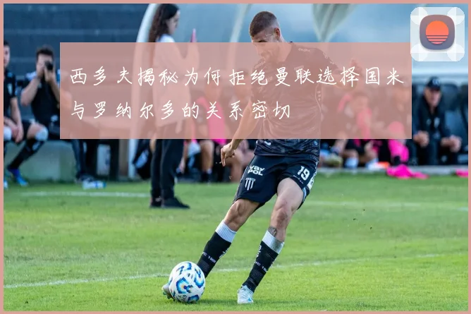 西多夫揭秘为何拒绝曼联选择国米与罗纳尔多的关系密切