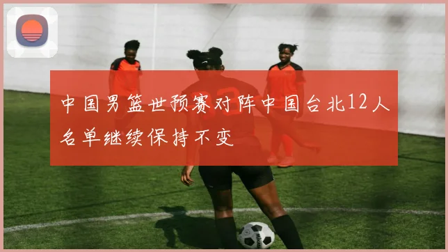 中国男篮世预赛对阵中国台北12人名单继续保持不变