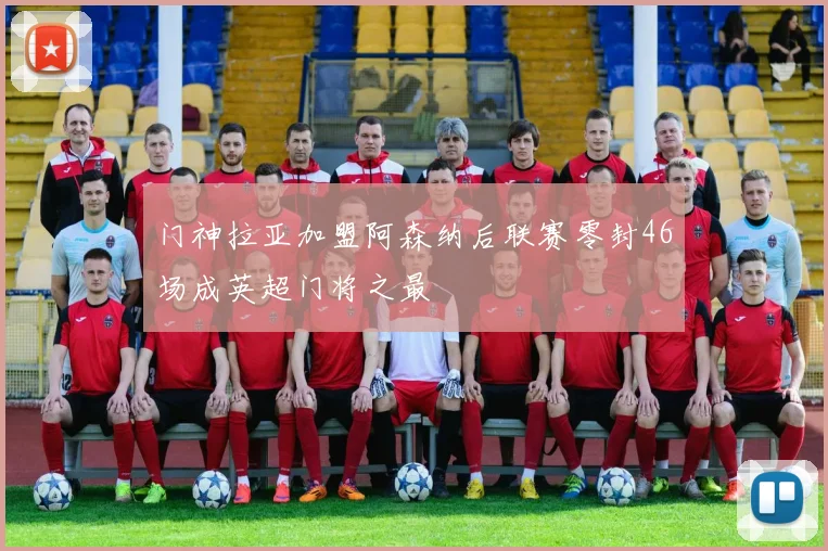 门神拉亚加盟阿森纳后联赛零封46场成英超门将之最