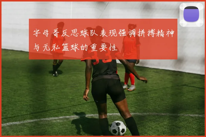 字母哥反思球队表现强调拼搏精神与无私篮球的重要性