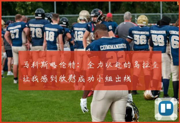 马科斯略伦特：全力以赴的乌拉圭让我感到欣慰成功小组出线