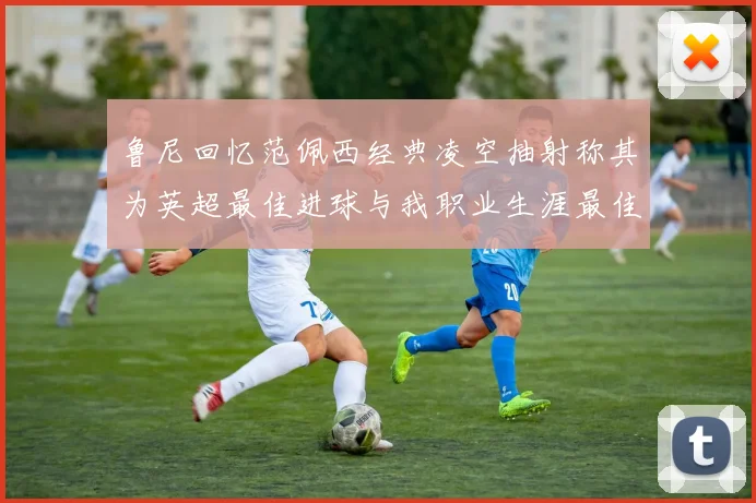 鲁尼回忆范佩西经典凌空抽射称其为英超最佳进球与我职业生涯最佳传球结合