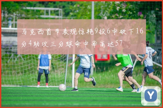 马克西首节表现惊艳9投6中砍下16分4助攻三分球命中率高达57