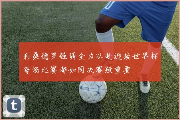 利桑德罗强调全力以赴迎接世界杯每场比赛都如同决赛般重要