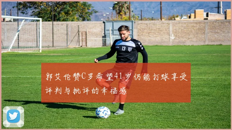 郭艾伦赞C罗希望41岁仍能打球享受评判与批评的幸福感