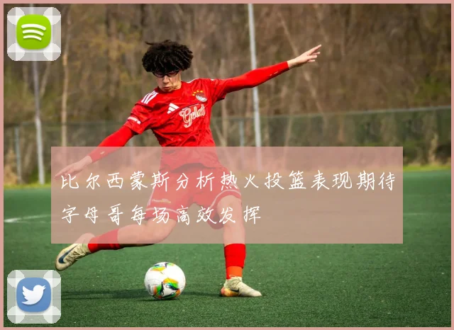 比尔西蒙斯分析热火投篮表现期待字母哥每场高效发挥