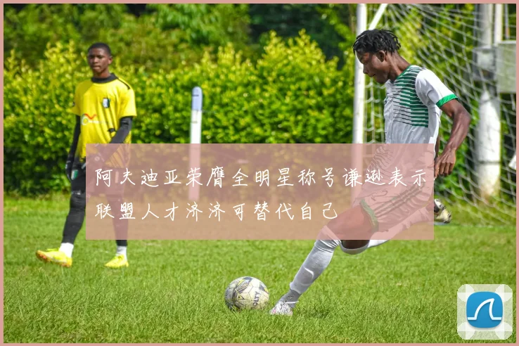 阿夫迪亚荣膺全明星称号谦逊表示联盟人才济济可替代自己
