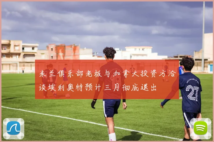 米兰俱乐部老板与加拿大投资方洽谈埃利奥特预计三月彻底退出