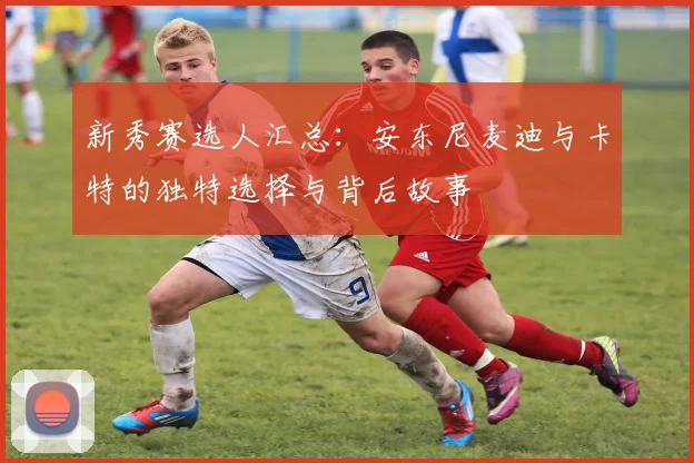 新秀赛选人汇总：安东尼麦迪与卡特的独特选择与背后故事