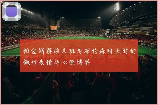 帕金斯解读文班与布伦森对决时的微妙表情与心理博弈